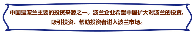 中國是波蘭主要的投資來源之一。波蘭企業(yè)希望中國擴(kuò)大對(duì)波蘭的投資，吸引投資、幫助投資者進(jìn)入波蘭市場(chǎng)。