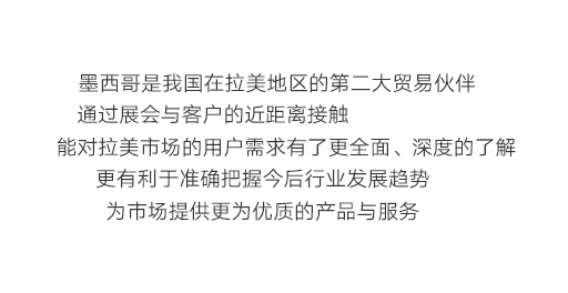 墨西哥是我國在拉美地區(qū)的第二大貿(mào)易伙伴，通過展會與客戶的近距離接觸，能對拉美市場的用戶需求有了更全面、深度的了解，更有利于準(zhǔn)確把握今后行業(yè)發(fā)展趨勢，為市場提供更為優(yōu)質(zhì)的產(chǎn)品與服務(wù)。