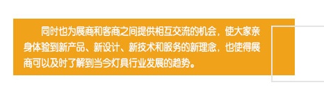 同時也為展商和客商之間提供相互交流的機會，使大家親身體驗到新產(chǎn)品、新設(shè)計、新技術(shù)和服務(wù)的新理念，也使得展商可以及時了解到當(dāng)今燈具行業(yè)發(fā)展的趨勢。