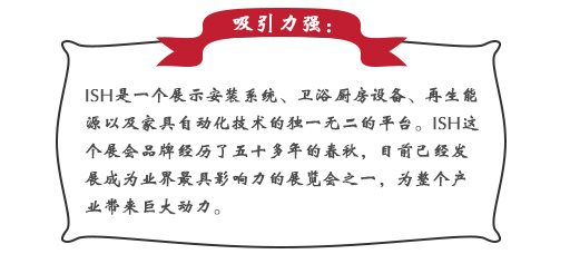 吸引力強：ISH這個展會品牌經(jīng)歷了五十多年的春秋，目前已經(jīng)發(fā)展成為業(yè)界最具影響力的展覽會之一，為整個產業(yè)帶來巨大動力。展會同期也會舉辦印度制冷展，印度消防安全展以及印度門窗技術構成組件展。屆時展會將會展出建筑及廚衛(wèi)行業(yè)中的各類產品，也將吸引來自專業(yè)領域的展商和觀眾前來參展;