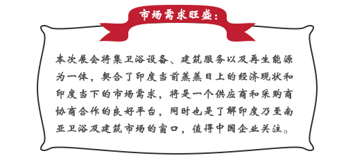 市場需求旺盛：本次展會將集衛(wèi)浴設備、建筑服務以及再生能源為一體，契合了印度當前蒸蒸日上的經(jīng)濟現(xiàn)狀和印度當下的市場需求，將是一個供應商和采購商協(xié)商合作的良好平臺，同時也是了解印度乃至南亞衛(wèi)浴及建筑市場的窗口，值得中國企業(yè)關注。