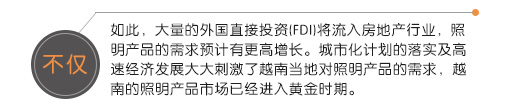 不僅如此，大量的外國直接投資(FDI)將流入房地產(chǎn)行業(yè)，照明產(chǎn)品的需求預(yù)計有更高增長。城市化計劃的落實(shí)及高速經(jīng)濟(jì)發(fā)展大大刺激了越南當(dāng)?shù)貙φ彰鳟a(chǎn)品的需求，越南的照明產(chǎn)品市場已經(jīng)進(jìn)入黃金時期。