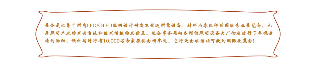 展會(huì)是匯集了所有LED/OLED照明設(shè)計(jì)研發(fā)及制造所需設(shè)備，材料與零組件的國際專業(yè)展覽會(huì)，也是照明產(chǎn)業(yè)的商談重地和技術(shù)情報(bào)的發(fā)信區(qū)。展會(huì)事務(wù)局向各國的照明設(shè)備大廠徹底進(jìn)行了參觀邀請(qǐng)的活動(dòng)，預(yù)計(jì)屆時(shí)將有10,000名專家蒞臨會(huì)場(chǎng)參觀，它將是全球屈指可數(shù)的國際展覽會(huì)!