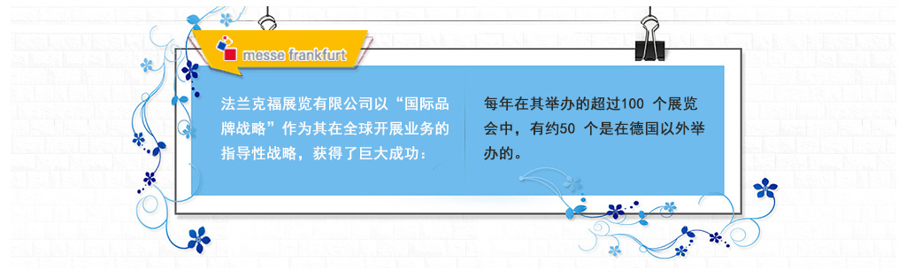 法蘭克福展覽有限公司以“國(guó)際品牌戰(zhàn)略”作為其在全球開(kāi)展業(yè)務(wù)的指導(dǎo)性戰(zhàn)略，獲得了巨大成功：每年在其舉辦的超過(guò)100 個(gè)展覽會(huì)中，有約50 個(gè)是在德國(guó)以外舉辦的。