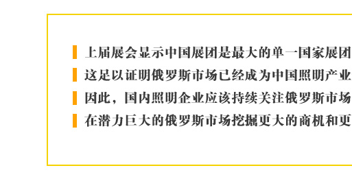 上屆展會(huì)顯示中國(guó)展團(tuán)是最大的單一國(guó)家展團(tuán)，這足以證明俄羅斯市場(chǎng)已經(jīng)成為中國(guó)照明產(chǎn)業(yè)最重要的新興目標(biāo)。因此，國(guó)內(nèi)照明企業(yè)應(yīng)該持續(xù)關(guān)注俄羅斯市場(chǎng)的進(jìn)一步發(fā)展，在潛力巨大的俄羅斯市場(chǎng)挖掘更大的商機(jī)和更多的合作契機(jī)。