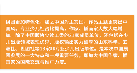 組團更加特色化，加之中國為主賓國，作品主題更突出中國風。專業(yè)少兒社占比提高，作家、插畫家人數大幅增加。除了中國版協少讀工委的21家成員單位，還包括在少兒出版領域表現優(yōu)異、版權輸出實力雄厚的山東科學、五洲社、世圖社等13家非專業(yè)少兒出版單位。是本次中國展團參展的一大特點和一項重要任務，即加大中國作家、插畫家的國際交流與推廣力度。