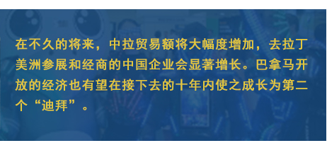 在不久的將來(lái)，中拉貿(mào)易額將大幅度增加，去拉丁美洲參展和經(jīng)商的中國(guó)企業(yè)會(huì)顯著增長(zhǎng)。巴拿馬開放的經(jīng)濟(jì)也有望在接下去的十年內(nèi)使之成長(zhǎng)為第二個(gè)“迪拜”。