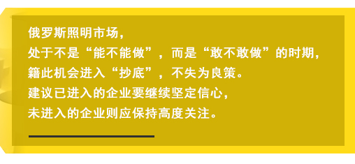 俄羅斯照明市場(chǎng)，處于不是“能不能做”，而是“敢不敢做”的時(shí)期，籍此機(jī)會(huì)進(jìn)入“抄底”，不失為良策。建議已進(jìn)入的企業(yè)要繼續(xù)堅(jiān)定信心，未進(jìn)入的企業(yè)則應(yīng)保持高度關(guān)注。