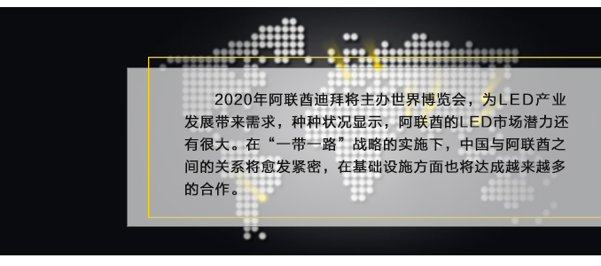 2020年阿聯(lián)酋迪拜將主辦世界博覽會(huì)，為L(zhǎng)ED產(chǎn)業(yè)發(fā)展帶來(lái)需求，種種狀況顯示，阿聯(lián)酋的LED市場(chǎng)潛力還有很大。在“一帶一路”戰(zhàn)略的實(shí)施下，中國(guó)與阿聯(lián)酋之間的關(guān)系將愈發(fā)緊密，在基礎(chǔ)設(shè)施方面也將達(dá)成越來(lái)越多的合作。