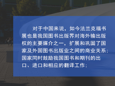 對于中國來說，如今法蘭克福書展也是我國圖書出版界對海外輸出版權(quán)的主要媒介之一，擴(kuò)展和鞏固了國家及外國圖書出版業(yè)之間的商業(yè)關(guān)系;國家同時鼓勵我國圖書和期刊的出口、進(jìn)口和相應(yīng)的翻譯工作;