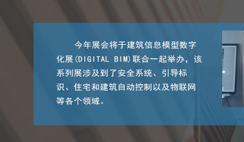 今年展會將于建筑信息模型數(shù)字化展(DIGITAL BIM)聯(lián)合一起舉辦，該系列展涉及到了安全系統(tǒng)、引導標識、住宅和建筑自動控制以及物聯(lián)網(wǎng)等各個領域。