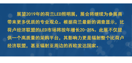 展望2019年的荷蘭LED照明展，展會將繼續(xù)為參展商帶來更多優(yōu)質(zhì)的專業(yè)觀眾。根據(jù)荷蘭最新的調(diào)查顯示，比荷盧經(jīng)濟(jì)聯(lián)盟的LED市場將按年增長20-25%。此展不僅提供一個高質(zhì)量的采購平臺，其影響力更是輻射整個比荷盧經(jīng)濟(jì)聯(lián)盟，甚至輻射至周邊的西歐發(fā)達(dá)國家。