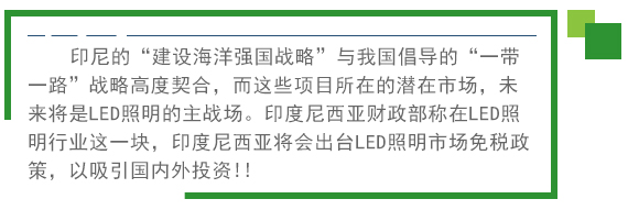 印尼的“建設(shè)海洋強國戰(zhàn)略”與我國倡導的“一帶一路”戰(zhàn)略高度契合，而這些項目所在的潛在市場，未來將是LED照明的主戰(zhàn)場。印度尼西亞財政部稱在LED照明行業(yè)這一塊，印度尼西亞將會出臺LED照明市場免稅政策。以吸引國內(nèi)外投資!! 