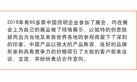 2019年有60多家中國照明企業(yè)參加了展會(huì)， 均在展會(huì)上為自己的展品做了傾情展示，以獨(dú)特的創(chuàng)意脫穎而出為當(dāng)?shù)丶皝碜允澜绺鞯氐膮⒂^商留下了深刻的印象。中國產(chǎn)品以強(qiáng)大的產(chǎn)品陣容、良好的品牌形象和具有競爭力的價(jià)格吸引了大批的客戶前來洽談、交流，并紛紛表達(dá)合作意向。